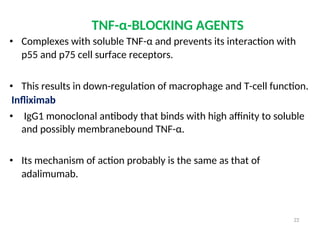 TNF-α-BLOCKING AGENTS
• Complexes with soluble TNF-α and prevents its interaction with
p55 and p75 cell surface receptors.
• This results in down-regulation of macrophage and T-cell function.
Infliximab
• IgG1 monoclonal antibody that binds with high affinity to soluble
and possibly membranebound TNF-α.
• Its mechanism of action probably is the same as that of
adalimumab.
22
 