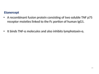 Etanercept
• A recombinant fusion protein consisting of two soluble TNF p75
receptor moieties linked to the Fc portion of human IgG1.
• It binds TNF-α molecules and also inhibits lymphotoxin-α.
23
 