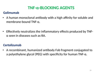 TNF-α-BLOCKING AGENTS
Golimumab
• A human monoclonal antibody with a high affinity for soluble and
membrane-bound TNF-α.
• Effectively neutralizes the inflammatory effects produced by TNF-
α seen in diseases such as RA.
Certolizumab
• A recombinant, humanized antibody Fab fragment conjugated to
a polyethylene glycol (PEG) with specificity for human TNF-α.
24
 