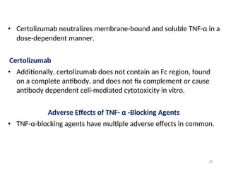 • Certolizumab neutralizes membrane-bound and soluble TNF-α in a
dose-dependent manner.
Certolizumab
• Additionally, certolizumab does not contain an Fc region, found
on a complete antibody, and does not fix complement or cause
antibody dependent cell-mediated cytotoxicity in vitro.
Adverse Effects of TNF- α -Blocking Agents
• TNF-α-blocking agents have multiple adverse effects in common.
25
 
