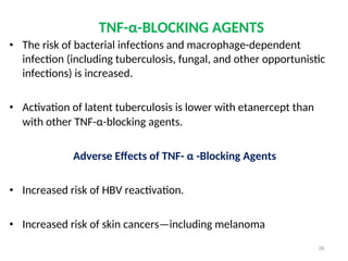 TNF-α-BLOCKING AGENTS
• The risk of bacterial infections and macrophage-dependent
infection (including tuberculosis, fungal, and other opportunistic
infections) is increased.
• Activation of latent tuberculosis is lower with etanercept than
with other TNF-α-blocking agents.
Adverse Effects of TNF- α -Blocking Agents
• Increased risk of HBV reactivation.
• Increased risk of skin cancers—including melanoma
26
 