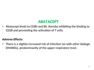 ABATACEPT
• Abatacept binds to CD80 and 86, thereby inhibiting the binding to
CD28 and preventing the activation of T cells.
Adverse Effects:
• There is a slightly increased risk of infection (as with other biologic
DMARDs), predominantly of the upper respiratory tract.
28
 
