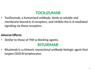 TOCILIZUMAB
• Tocilizumab, a humanized antibody, binds to soluble and
membrane-bound IL-6 receptors, and inhibits the IL-6-mediated
signaling via these receptors.
Adverse Effects:
• Similar to those of TNF-α blocking agents.
RITUXIMAB
• Rituximab is a chimeric monoclonal antibody biologic agent that
targets CD20 B lymphocytes.
29
 