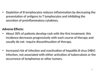 • Depletion of B lymphocytes reduces inflammation by decreasing the
presentation of antigens to T lymphocytes and inhibiting the
secretion of proinflammatory cytokines.
Adverse Effects:
• About 30% of patients develop rash with the first treatment; this
incidence decreases progressively with each course of therapy and
usually do not require discontinuation of therapy.
• Increased risk of infection and reactivation of hepatitis B virus (HBV)
infection, not associated with either activation of tuberculosis or the
occurrence of lymphomas or other tumors.
30
 