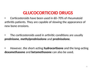 GLUCOCORTICOID DRUGS
• Corticosteroids have been used in 60–70% of rheumatoid
arthritis patients. They are capable of slowing the appearance of
new bone erosions.
• The corticosteroids used in arthritic conditions are usually
prednisone, methylprednisolone and prednisolone.
• However, the short-acting hydrocortisone and the long-acting
dexamethasone and betamethasone can also be used.
31
 