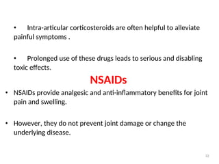 • Intra-articular corticosteroids are often helpful to alleviate
painful symptoms .
• Prolonged use of these drugs leads to serious and disabling
toxic effects.
NSAIDs
• NSAIDs provide analgesic and anti-inflammatory benefits for joint
pain and swelling.
• However, they do not prevent joint damage or change the
underlying disease.
32
 