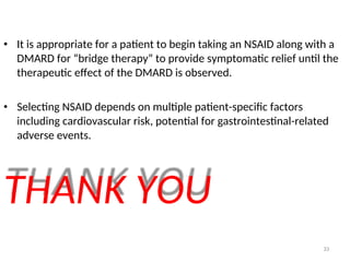 • It is appropriate for a patient to begin taking an NSAID along with a
DMARD for “bridge therapy” to provide symptomatic relief until the
therapeutic effect of the DMARD is observed.
• Selecting NSAID depends on multiple patient-specific factors
including cardiovascular risk, potential for gastrointestinal-related
adverse events.
THANK YOU
33
 