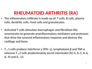 RHEUMATOID ARTHRITIS (RA)
• The inflammatory infiltrate is made up of: T cells, B cells, plasma
cells, dendritic cells, mast cells and granulocytes.
• Activated T cells stimulate macrophages and fibroblast-like
synovocytes to generate proinflammatory mediators and proteases
that drive the synovial inflammatory response and destroy the
cartilage and bone.
• T H 1 cells produce interferon γ (IFN- γ), Iymphotoxin β and TNF-α
whereas T H 2 cells predominately secret interleukin (IL)-4, IL-5, IL-6,
IL- I0 and IL- 13.
4
 