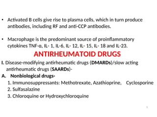 • Activated B cells give rise to plasma cells, which in turn produce
antibodies, including RF and anti-CCP antibodies.
• Macrophage is the predominant source of proinflammatory
cytokines TNF-α, IL- 1, IL-6, IL- 12, IL- 15, IL- 18 and IL-23.
ANTIRHEUMATOID DRUGS
I. Disease-modifying antirheumatic drugs (DMARDs)/slow acting
antirheumatic drugs (SAARDs)-
A. Nonbiological drugs-
1. Immunosuppressants: Methotrexate, Azathioprine, Cyclosporine
2. Sulfasalazine
3. Chloroquine or Hydroxychloroquine
5
 