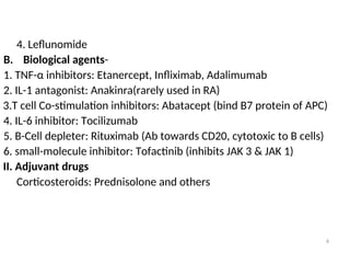 4. Leflunomide
B. Biological agents-
1. TNF-α inhibitors: Etanercept, Infliximab, Adalimumab
2. IL-1 antagonist: Anakinra(rarely used in RA)
3.T cell Co-stimulation inhibitors: Abatacept (bind B7 protein of APC)
4. IL-6 inhibitor: Tocilizumab
5. B-Cell depleter: Rituximab (Ab towards CD20, cytotoxic to B cells)
6. small-molecule inhibitor: Tofactinib (inhibits JAK 3 & JAK 1)
II. Adjuvant drugs
Corticosteroids: Prednisolone and others
6
 