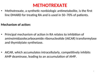 METHOTREXATE
• Methotrexate, a synthetic nonbiologic antimetabolite, is the first
line DMARD for treating RA and is used in 50–70% of patients.
Mechanism of action:
• Principal mechanism of action in RA relates to inhibition of
aminoimidazolecarboxamide ribonucleotide (AICAR) transformylase
and thymidylate synthetase.
• AICAR, which accumulates intracellularly, competitively inhibits
AMP deaminase, leading to an accumulation of AMP.
7
 