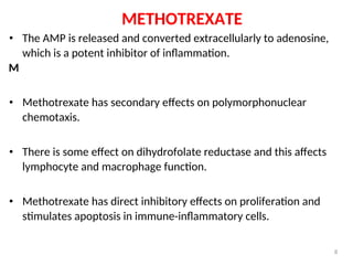 METHOTREXATE
• The AMP is released and converted extracellularly to adenosine,
which is a potent inhibitor of inflammation.
M
• Methotrexate has secondary effects on polymorphonuclear
chemotaxis.
• There is some effect on dihydrofolate reductase and this affects
lymphocyte and macrophage function.
• Methotrexate has direct inhibitory effects on proliferation and
stimulates apoptosis in immune-inflammatory cells.
8
 