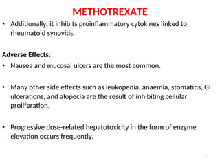 METHOTREXATE
• Additionally, it inhibits proinflammatory cytokines linked to
rheumatoid synovitis.
Adverse Effects:
• Nausea and mucosal ulcers are the most common.
• Many other side effects such as leukopenia, anaemia, stomatitis, GI
ulcerations, and alopecia are the result of inhibiting cellular
proliferation.
• Progressive dose-related hepatotoxicity in the form of enzyme
elevation occurs frequently.
9
 