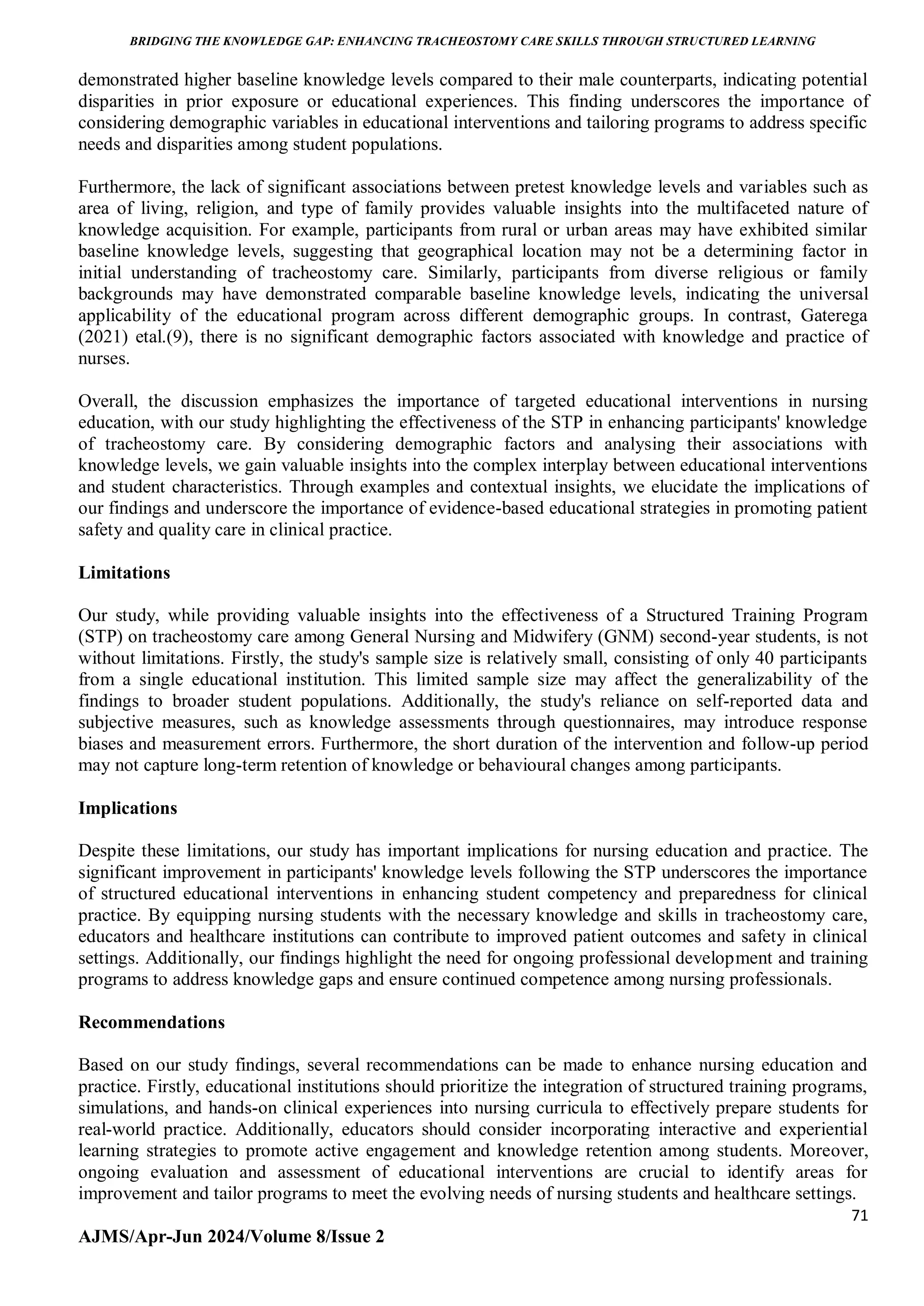 BRIDGING THE KNOWLEDGE GAP: ENHANCING TRACHEOSTOMY CARE SKILLS THROUGH STRUCTURED LEARNING
71
AJMS/Apr-Jun 2024/Volume 8/Issue 2
demonstrated higher baseline knowledge levels compared to their male counterparts, indicating potential
disparities in prior exposure or educational experiences. This finding underscores the importance of
considering demographic variables in educational interventions and tailoring programs to address specific
needs and disparities among student populations.
Furthermore, the lack of significant associations between pretest knowledge levels and variables such as
area of living, religion, and type of family provides valuable insights into the multifaceted nature of
knowledge acquisition. For example, participants from rural or urban areas may have exhibited similar
baseline knowledge levels, suggesting that geographical location may not be a determining factor in
initial understanding of tracheostomy care. Similarly, participants from diverse religious or family
backgrounds may have demonstrated comparable baseline knowledge levels, indicating the universal
applicability of the educational program across different demographic groups. In contrast, Gaterega
(2021) etal.(9), there is no significant demographic factors associated with knowledge and practice of
nurses.
Overall, the discussion emphasizes the importance of targeted educational interventions in nursing
education, with our study highlighting the effectiveness of the STP in enhancing participants' knowledge
of tracheostomy care. By considering demographic factors and analysing their associations with
knowledge levels, we gain valuable insights into the complex interplay between educational interventions
and student characteristics. Through examples and contextual insights, we elucidate the implications of
our findings and underscore the importance of evidence-based educational strategies in promoting patient
safety and quality care in clinical practice.
Limitations
Our study, while providing valuable insights into the effectiveness of a Structured Training Program
(STP) on tracheostomy care among General Nursing and Midwifery (GNM) second-year students, is not
without limitations. Firstly, the study's sample size is relatively small, consisting of only 40 participants
from a single educational institution. This limited sample size may affect the generalizability of the
findings to broader student populations. Additionally, the study's reliance on self-reported data and
subjective measures, such as knowledge assessments through questionnaires, may introduce response
biases and measurement errors. Furthermore, the short duration of the intervention and follow-up period
may not capture long-term retention of knowledge or behavioural changes among participants.
Implications
Despite these limitations, our study has important implications for nursing education and practice. The
significant improvement in participants' knowledge levels following the STP underscores the importance
of structured educational interventions in enhancing student competency and preparedness for clinical
practice. By equipping nursing students with the necessary knowledge and skills in tracheostomy care,
educators and healthcare institutions can contribute to improved patient outcomes and safety in clinical
settings. Additionally, our findings highlight the need for ongoing professional development and training
programs to address knowledge gaps and ensure continued competence among nursing professionals.
Recommendations
Based on our study findings, several recommendations can be made to enhance nursing education and
practice. Firstly, educational institutions should prioritize the integration of structured training programs,
simulations, and hands-on clinical experiences into nursing curricula to effectively prepare students for
real-world practice. Additionally, educators should consider incorporating interactive and experiential
learning strategies to promote active engagement and knowledge retention among students. Moreover,
ongoing evaluation and assessment of educational interventions are crucial to identify areas for
improvement and tailor programs to meet the evolving needs of nursing students and healthcare settings.
 