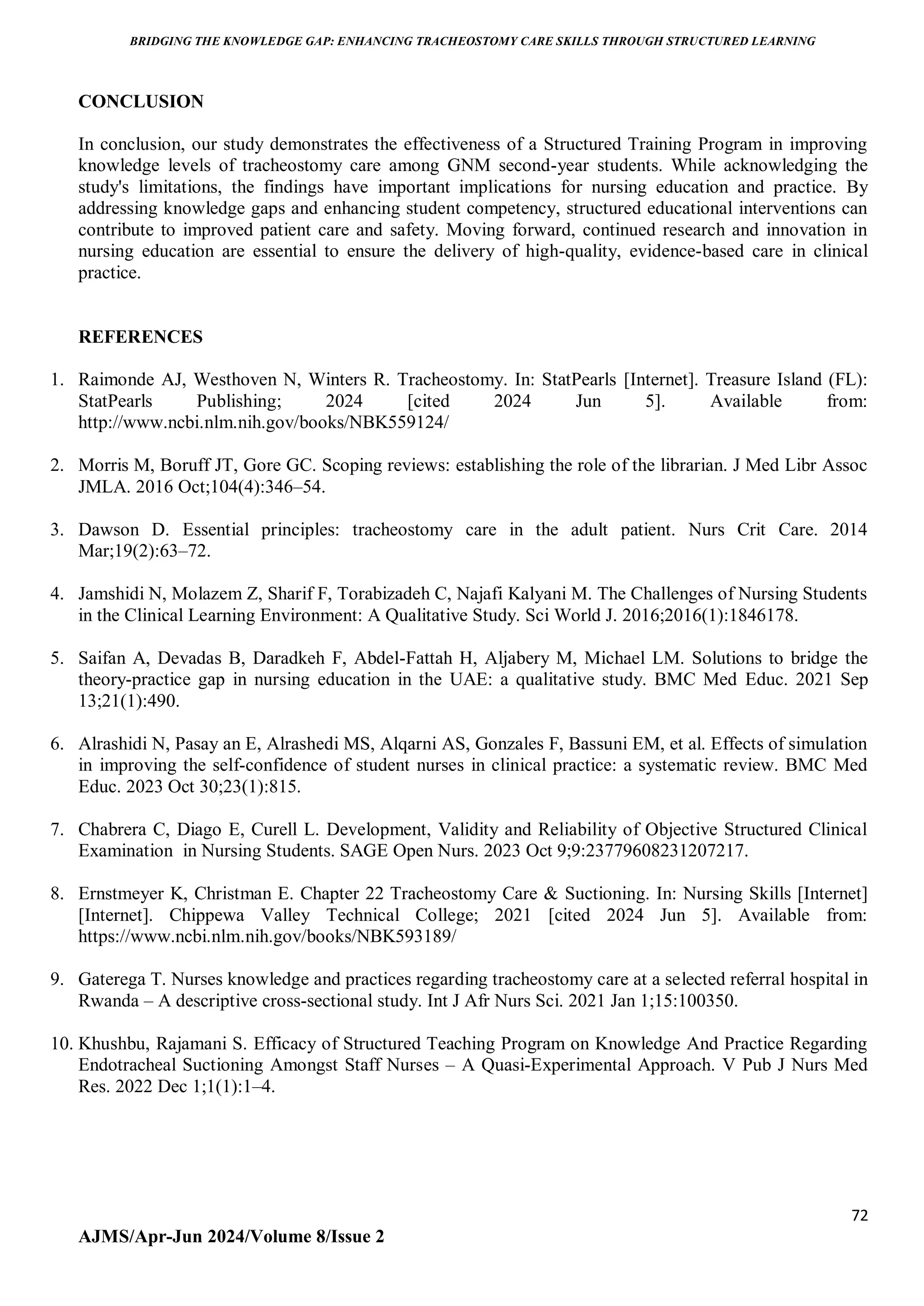 BRIDGING THE KNOWLEDGE GAP: ENHANCING TRACHEOSTOMY CARE SKILLS THROUGH STRUCTURED LEARNING
72
AJMS/Apr-Jun 2024/Volume 8/Issue 2
CONCLUSION
In conclusion, our study demonstrates the effectiveness of a Structured Training Program in improving
knowledge levels of tracheostomy care among GNM second-year students. While acknowledging the
study's limitations, the findings have important implications for nursing education and practice. By
addressing knowledge gaps and enhancing student competency, structured educational interventions can
contribute to improved patient care and safety. Moving forward, continued research and innovation in
nursing education are essential to ensure the delivery of high-quality, evidence-based care in clinical
practice.
REFERENCES
1. Raimonde AJ, Westhoven N, Winters R. Tracheostomy. In: StatPearls [Internet]. Treasure Island (FL):
StatPearls Publishing; 2024 [cited 2024 Jun 5]. Available from:
http://www.ncbi.nlm.nih.gov/books/NBK559124/
2. Morris M, Boruff JT, Gore GC. Scoping reviews: establishing the role of the librarian. J Med Libr Assoc
JMLA. 2016 Oct;104(4):346–54.
3. Dawson D. Essential principles: tracheostomy care in the adult patient. Nurs Crit Care. 2014
Mar;19(2):63–72.
4. Jamshidi N, Molazem Z, Sharif F, Torabizadeh C, Najafi Kalyani M. The Challenges of Nursing Students
in the Clinical Learning Environment: A Qualitative Study. Sci World J. 2016;2016(1):1846178.
5. Saifan A, Devadas B, Daradkeh F, Abdel-Fattah H, Aljabery M, Michael LM. Solutions to bridge the
theory-practice gap in nursing education in the UAE: a qualitative study. BMC Med Educ. 2021 Sep
13;21(1):490.
6. Alrashidi N, Pasay an E, Alrashedi MS, Alqarni AS, Gonzales F, Bassuni EM, et al. Effects of simulation
in improving the self-confidence of student nurses in clinical practice: a systematic review. BMC Med
Educ. 2023 Oct 30;23(1):815.
7. Chabrera C, Diago E, Curell L. Development, Validity and Reliability of Objective Structured Clinical
Examination in Nursing Students. SAGE Open Nurs. 2023 Oct 9;9:23779608231207217.
8. Ernstmeyer K, Christman E. Chapter 22 Tracheostomy Care & Suctioning. In: Nursing Skills [Internet]
[Internet]. Chippewa Valley Technical College; 2021 [cited 2024 Jun 5]. Available from:
https://www.ncbi.nlm.nih.gov/books/NBK593189/
9. Gaterega T. Nurses knowledge and practices regarding tracheostomy care at a selected referral hospital in
Rwanda – A descriptive cross-sectional study. Int J Afr Nurs Sci. 2021 Jan 1;15:100350.
10. Khushbu, Rajamani S. Efficacy of Structured Teaching Program on Knowledge And Practice Regarding
Endotracheal Suctioning Amongst Staff Nurses – A Quasi-Experimental Approach. V Pub J Nurs Med
Res. 2022 Dec 1;1(1):1–4.
 