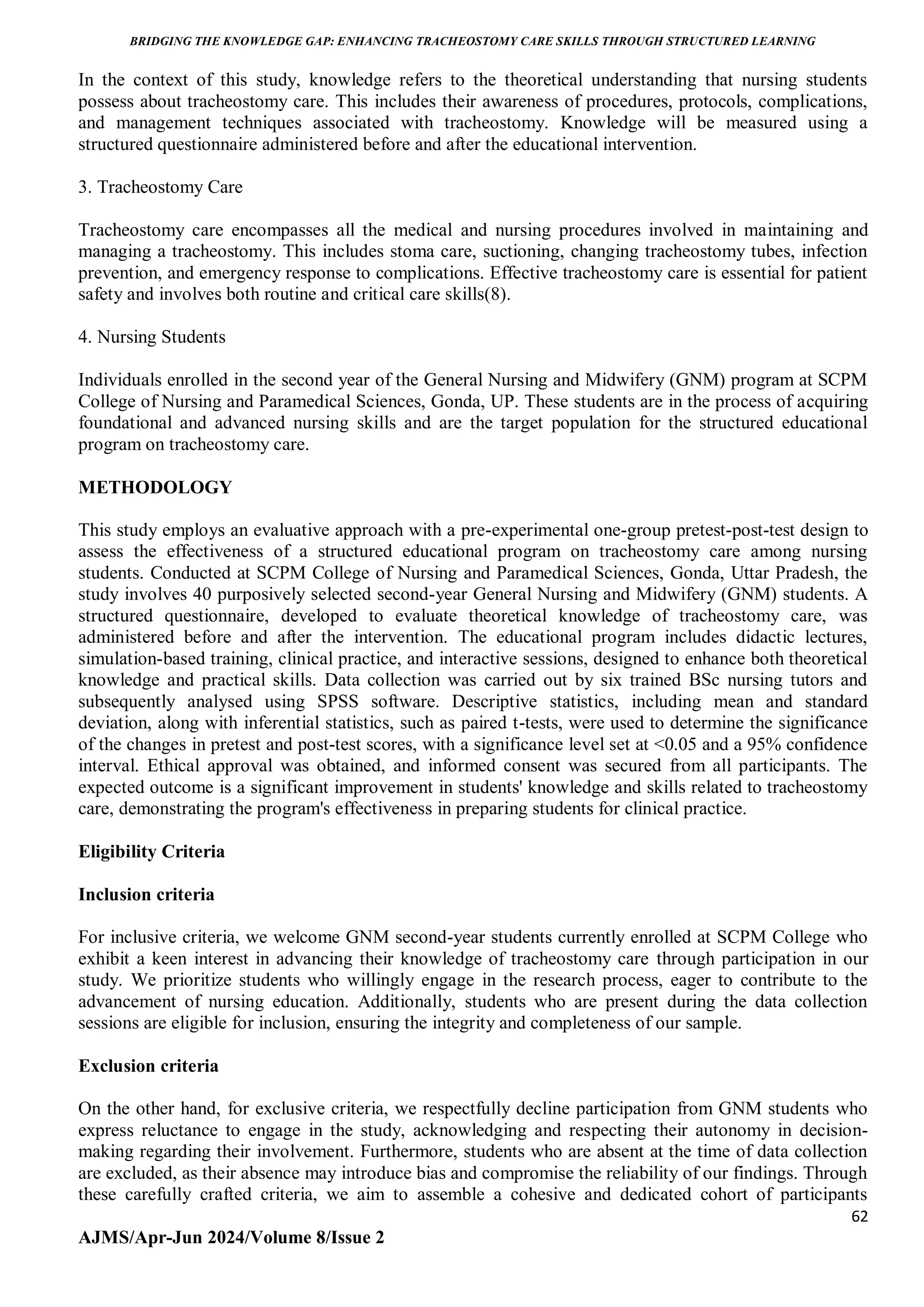 BRIDGING THE KNOWLEDGE GAP: ENHANCING TRACHEOSTOMY CARE SKILLS THROUGH STRUCTURED LEARNING
62
AJMS/Apr-Jun 2024/Volume 8/Issue 2
In the context of this study, knowledge refers to the theoretical understanding that nursing students
possess about tracheostomy care. This includes their awareness of procedures, protocols, complications,
and management techniques associated with tracheostomy. Knowledge will be measured using a
structured questionnaire administered before and after the educational intervention.
3. Tracheostomy Care
Tracheostomy care encompasses all the medical and nursing procedures involved in maintaining and
managing a tracheostomy. This includes stoma care, suctioning, changing tracheostomy tubes, infection
prevention, and emergency response to complications. Effective tracheostomy care is essential for patient
safety and involves both routine and critical care skills(8).
4. Nursing Students
Individuals enrolled in the second year of the General Nursing and Midwifery (GNM) program at SCPM
College of Nursing and Paramedical Sciences, Gonda, UP. These students are in the process of acquiring
foundational and advanced nursing skills and are the target population for the structured educational
program on tracheostomy care.
METHODOLOGY
This study employs an evaluative approach with a pre-experimental one-group pretest-post-test design to
assess the effectiveness of a structured educational program on tracheostomy care among nursing
students. Conducted at SCPM College of Nursing and Paramedical Sciences, Gonda, Uttar Pradesh, the
study involves 40 purposively selected second-year General Nursing and Midwifery (GNM) students. A
structured questionnaire, developed to evaluate theoretical knowledge of tracheostomy care, was
administered before and after the intervention. The educational program includes didactic lectures,
simulation-based training, clinical practice, and interactive sessions, designed to enhance both theoretical
knowledge and practical skills. Data collection was carried out by six trained BSc nursing tutors and
subsequently analysed using SPSS software. Descriptive statistics, including mean and standard
deviation, along with inferential statistics, such as paired t-tests, were used to determine the significance
of the changes in pretest and post-test scores, with a significance level set at <0.05 and a 95% confidence
interval. Ethical approval was obtained, and informed consent was secured from all participants. The
expected outcome is a significant improvement in students' knowledge and skills related to tracheostomy
care, demonstrating the program's effectiveness in preparing students for clinical practice.
Eligibility Criteria
Inclusion criteria
For inclusive criteria, we welcome GNM second-year students currently enrolled at SCPM College who
exhibit a keen interest in advancing their knowledge of tracheostomy care through participation in our
study. We prioritize students who willingly engage in the research process, eager to contribute to the
advancement of nursing education. Additionally, students who are present during the data collection
sessions are eligible for inclusion, ensuring the integrity and completeness of our sample.
Exclusion criteria
On the other hand, for exclusive criteria, we respectfully decline participation from GNM students who
express reluctance to engage in the study, acknowledging and respecting their autonomy in decision-
making regarding their involvement. Furthermore, students who are absent at the time of data collection
are excluded, as their absence may introduce bias and compromise the reliability of our findings. Through
these carefully crafted criteria, we aim to assemble a cohesive and dedicated cohort of participants
 