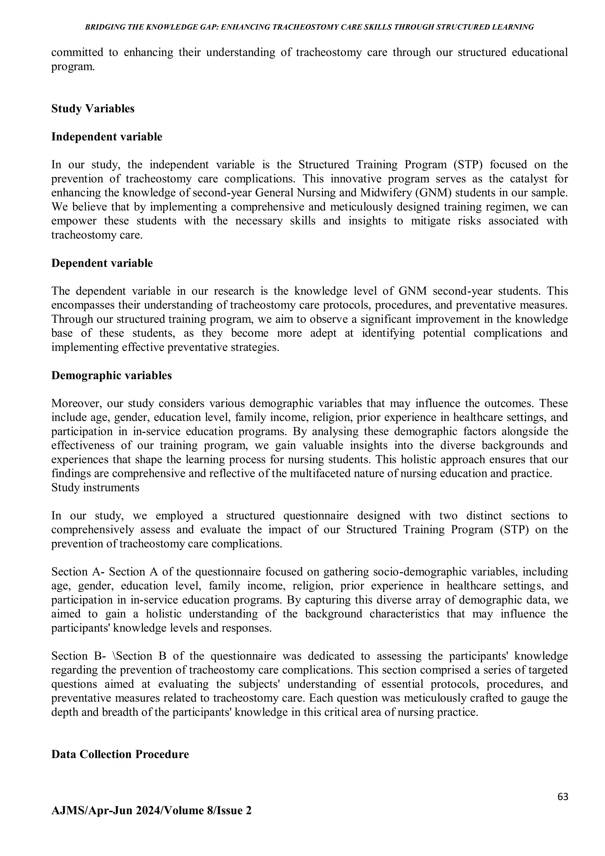 BRIDGING THE KNOWLEDGE GAP: ENHANCING TRACHEOSTOMY CARE SKILLS THROUGH STRUCTURED LEARNING
63
AJMS/Apr-Jun 2024/Volume 8/Issue 2
committed to enhancing their understanding of tracheostomy care through our structured educational
program.
Study Variables
Independent variable
In our study, the independent variable is the Structured Training Program (STP) focused on the
prevention of tracheostomy care complications. This innovative program serves as the catalyst for
enhancing the knowledge of second-year General Nursing and Midwifery (GNM) students in our sample.
We believe that by implementing a comprehensive and meticulously designed training regimen, we can
empower these students with the necessary skills and insights to mitigate risks associated with
tracheostomy care.
Dependent variable
The dependent variable in our research is the knowledge level of GNM second-year students. This
encompasses their understanding of tracheostomy care protocols, procedures, and preventative measures.
Through our structured training program, we aim to observe a significant improvement in the knowledge
base of these students, as they become more adept at identifying potential complications and
implementing effective preventative strategies.
Demographic variables
Moreover, our study considers various demographic variables that may influence the outcomes. These
include age, gender, education level, family income, religion, prior experience in healthcare settings, and
participation in in-service education programs. By analysing these demographic factors alongside the
effectiveness of our training program, we gain valuable insights into the diverse backgrounds and
experiences that shape the learning process for nursing students. This holistic approach ensures that our
findings are comprehensive and reflective of the multifaceted nature of nursing education and practice.
Study instruments
In our study, we employed a structured questionnaire designed with two distinct sections to
comprehensively assess and evaluate the impact of our Structured Training Program (STP) on the
prevention of tracheostomy care complications.
Section A- Section A of the questionnaire focused on gathering socio-demographic variables, including
age, gender, education level, family income, religion, prior experience in healthcare settings, and
participation in in-service education programs. By capturing this diverse array of demographic data, we
aimed to gain a holistic understanding of the background characteristics that may influence the
participants' knowledge levels and responses.
Section B- Section B of the questionnaire was dedicated to assessing the participants' knowledge
regarding the prevention of tracheostomy care complications. This section comprised a series of targeted
questions aimed at evaluating the subjects' understanding of essential protocols, procedures, and
preventative measures related to tracheostomy care. Each question was meticulously crafted to gauge the
depth and breadth of the participants' knowledge in this critical area of nursing practice.
Data Collection Procedure
 