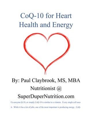 CoQ-10 for Heart
Health and Energy
By: Paul Claybrook, MS, MBA
Nutritionist @
SuperDuperNutrition.com
Co-enzyme Q-10, or simply CoQ-10 is similar to a vitamin. Every single cell uses
it. While it has a lot of jobs, one of the most important is producing energy. CoQ-
 