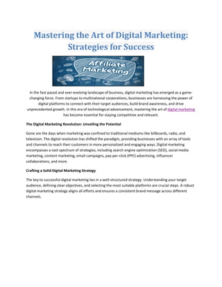 Mastering the Art of Digital Marketing:
Strategies for Success
In the fast-paced and ever-evolving landscape of business, digital marketing has emerged as a game-
changing force. From startups to multinational corporations, businesses are harnessing the power of
digital platforms to connect with their target audiences, build brand awareness, and drive
unprecedented growth. In this era of technological advancement, mastering the art of digital marketing
has become essential for staying competitive and relevant.
The Digital Marketing Revolution: Unveiling the Potential
Gone are the days when marketing was confined to traditional mediums like billboards, radio, and
television. The digital revolution has shifted the paradigm, providing businesses with an array of tools
and channels to reach their customers in more personalized and engaging ways. Digital marketing
encompasses a vast spectrum of strategies, including search engine optimization (SEO), social media
marketing, content marketing, email campaigns, pay-per-click (PPC) advertising, influencer
collaborations, and more.
Crafting a Solid Digital Marketing Strategy
The key to successful digital marketing lies in a well-structured strategy. Understanding your target
audience, defining clear objectives, and selecting the most suitable platforms are crucial steps. A robust
digital marketing strategy aligns all efforts and ensures a consistent brand message across different
channels.
 
