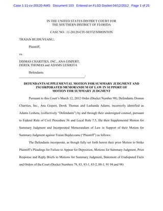 Case 1:11-cv-20120-AMS Document 103 Entered on FLSD Docket 04/12/2012 Page 1 of 25



                        IN THE UNITED STATES DISTRICT COURT FOR
                            THE SOUTHERN DISTRICT OF FLORIDA

                           CASE NO.: 11-20120-CIV-SEITZ/SIMONTON

   TRAIAN BUJDUVEANU,

           Plaintiff,

   vs.

   DISMAS CHARITIES, INC., ANA GISPERT,
   DEREK THOMAS and ADAMS LESHOTA

         Defendants.
   _________________________________________/

         DEFENDANTS SUPPLEMENTAL MOTION FOR SUMMARY JUDGMENT AND
               INCORPORATED MEMORANDUM OF LAW IN SUPPORT OF
                       MOTION FOR SUMMARY JUDGMENT

           Pursuant to this Court’s March 12, 2012 Order (Docket Number 98), Defendants Dismas

   Charities, Inc., Ana Gispert, Derek Thomas and Lashanda Adams, incorrectly identified as

   Adams Leshota, (collectively “Defendants”) by and through their undersigned counsel, pursuant

   to Federal Rule of Civil Procedure 56 and Local Rule 7.5, file their Supplemental Motion for

   Summary Judgment and Incorporated Memorandum of Law in Support of their Motion for

   Summary Judgment against Traian Bujduveanu (“Plaintiff”) as follows:

           The Defendants incorporate, as though fully set forth herein their prior Motion to Strike

   Plaintiff’s Pleadings for Failure to Appear for Deposition, Motions for Summary Judgment, Prior

   Response and Reply Briefs to Motions for Summary Judgment, Statement of Undisputed Facts

   and Orders of the Court (Docket Numbers 78, 83, 83-1, 83-2, 88-1, 91 94 and 98)
 