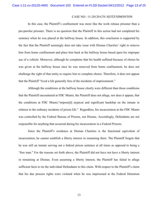 Case 1:11-cv-20120-AMS Document 103 Entered on FLSD Docket 04/12/2012 Page 13 of 25


                                                CASE NO.: 11-20120-CIV-SEITZ/SIMONTON

          In this case, the Plaintiff’s confinement was more like the work release prisoner than a

   pre-parolee prisoner. There is no question that the Plaintiff in this action had not completed his

   sentence when he was placed at the halfway house. In addition, this conclusion is supported by

   the fact that the Plaintiff seemingly does not take issue with Dismas Charities’ right to remove

   him from home confinement and place him back at the halfway house based upon his improper

   use of a vehicle. Moreover, although he complains that his health suffered because of chores he

   was given at the halfway house once he was removed from home confinement, he does not

   challenge the right of that entity to require him to complete chores. Therefore, it does not appear

   that the Plaintiff “lived a life generally free of the incidents of imprisonment.”

          Although the conditions at the halfway house clearly were different than those conditions

   that the Plaintiff encountered at FDC Miami, the Plaintiff does not allege, nor does it appear, that

   the conditions at FDC Miami,“impose[d] atypical and significant hardship on the inmate in

   relation to the ordinary incidents of prison life.” Regardless, his incarceration at the FDC Miami

   was controlled by the Federal Bureau of Prisons, not Dismas. Accordingly, Defendants are not

   responsible for anything that occurred during his incarceration in a Federal Prisons.

          Since the Plaintiff’s residence at Dismas Charities is the functional equivalent of

   incarceration, he cannot establish a liberty interest in remaining there. The Plaintiff forgets that

   he was still an inmate serving out a federal prison sentence at all times as opposed to being a

   “free man.” For the reasons set forth above, the Plaintiff did not have not have a liberty interest

   in remaining at Dismas. Even assuming a liberty interest, the Plaintiff has failed to allege

   sufficient facts to tie the individual Defendants to this claim. With respect to the Plaintiff’s claim

   that his due process rights were violated when he was imprisoned at the Federal Detention




                                                    13
 