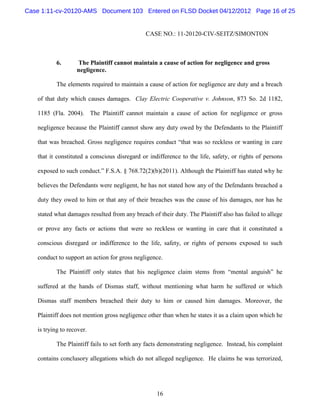 Case 1:11-cv-20120-AMS Document 103 Entered on FLSD Docket 04/12/2012 Page 16 of 25


                                              CASE NO.: 11-20120-CIV-SEITZ/SIMONTON



           6.      The Plaintiff cannot maintain a cause of action for negligence and gross
                   negligence.

           The elements required to maintain a cause of action for negligence are duty and a breach

   of that duty which causes damages. Clay Electric Cooperative v. Johnson, 873 So. 2d 1182,

   1185 (Fla. 2004). The Plaintiff cannot maintain a cause of action for negligence or gross

   negligence because the Plaintiff cannot show any duty owed by the Defendants to the Plaintiff

   that was breached. Gross negligence requires conduct “that was so reckless or wanting in care

   that it constituted a conscious disregard or indifference to the life, safety, or rights of persons

   exposed to such conduct.” F.S.A. § 768.72(2)(b)(2011). Although the Plaintiff has stated why he

   believes the Defendants were negligent, he has not stated how any of the Defendants breached a

   duty they owed to him or that any of their breaches was the cause of his damages, nor has he

   stated what damages resulted from any breach of their duty. The Plaintiff also has failed to allege

   or prove any facts or actions that were so reckless or wanting in care that it constituted a

   conscious disregard or indifference to the life, safety, or rights of persons exposed to such

   conduct to support an action for gross negligence.

           The Plaintiff only states that his negligence claim stems from “mental anguish” he

   suffered at the hands of Dismas staff, without mentioning what harm he suffered or which

   Dismas staff members breached their duty to him or caused him damages. Moreover, the

   Plaintiff does not mention gross negligence other than when he states it as a claim upon which he

   is trying to recover.

           The Plaintiff fails to set forth any facts demonstrating negligence. Instead, his complaint

   contains conclusory allegations which do not alleged negligence. He claims he was terrorized,




                                                   16
 