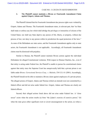 Case 1:11-cv-20120-AMS Document 103 Entered on FLSD Docket 04/12/2012 Page 5 of 25


                                               CASE NO.: 11-20120-CIV-SEITZ/SIMONTON

           2.      The Plaintiff cannot maintain a Bivens or Fourteenth Amendment Claim
                   against Gispert, Adams and Thomas.


           The Plaintiff claimed that his Fourteenth Amendment due process rights were violated by

   Gispert, Adams and Thomas. The Fourteenth Amendment states, in relevant part, that “no State

   shall make or enforce any law which shall abridge the privileges or immunities of citizens of the

   United States; nor shall any State deprive any person of life, liberty, or property, without due

   process of law; nor deny to any person within its jurisdiction the equal protection of the laws.”

   As none of the Defendants are state actors, and the Fourteenth Amendment applies only to state

   actors, the Fourteenth Amendment is not applicable. Accordingly, all Fourteenth Amendment

   claims must be dismissed with prejudice.

           Similar to Dismas, the Plaintiff cannot maintain Bivens actions against the individual

   Defendants for alleged Constitutional violations. With respect to Dismas Charities, Inc., even if

   that entity is acting under Federal law, the Plaintiff is unable to pursue his constitutional claims

   against that entity since the Supreme Court has unequivocally held that a private prison is not

   liable under Bivens. Correctional Services Corp., v. Malesko, 534 U.S. 61 (2001). Accordingly,

   the Plaintiff should not be able to maintain a Bivens claim against employees of a private prison.

   The alleged actions of Gispert, Adams and Thomas (which are denied) were not committed by a

   federal officer and did not arise under federal law. Gispert, Adams and Thomas are clearly not

   federal officers.

           Second, their alleged actions listed above did not arise under Federal law. A “close

   nexus” exists when the action results (a) from “the [s]tate’s exercise of coercive power,” (b)

   when the state gives either significant overt or covert encouragement to the action, (c) when a




                                                    5
 