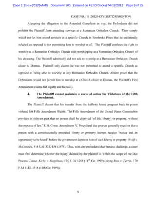 Case 1:11-cv-20120-AMS Document 103 Entered on FLSD Docket 04/12/2012 Page 9 of 25


                                              CASE NO.: 11-20120-CIV-SEITZ/SIMONTON

          Accepting the allegation in the Amended Complaint as true, the Defendants did not

   prohibit the Plaintiff from attending services at a Romanian Orthodox Church. They simply

   would not let him attend services at a specific Church in Pembroke Pines that he unilaterally

   selected as opposed to not permitting him to worship at all. The Plaintiff confuses the right to

   worship at a Romanian Orthodox Church with worshipping at a Romanian Orthodox Church of

   his choosing. The Plaintiff admittedly did not ask to worship at a Romanian Orthodox Church

   closer to Dismas. Plaintiff only claims he was not permitted to attend a specific Church as

   opposed to being able to worship at any Romanian Orthodox Church. Absent proof that the

   Defendants would not permit him to worship at a Church closer to Dismas, the Plaintiff’s First

   Amendment claims fail legally and factually.

          4.      The Plaintiff cannot maintain a cause of action for Violations of the Fifth
                  Amendment.

          The Plaintiff claims that his transfer from the halfway house program back to prison

   violated his Fifth Amendment Rights. The Fifth Amendment of the United States Constitution

   provides in relevant part that no person shall be deprived “of life, liberty, or property, without

   due process of law.” U.S. Const. Amendment V. Procedural due process generally requires that a

   person with a constitutionally protected liberty or property interest receive “notice and an

   opportunity to be heard” before the government deprives him of such liberty or property. Wolff v.

   McDonnell, 418 U.S. 539, 558 (1974). Thus, with any procedural due process challenge, a court

   must first determine whether the injury claimed by the plaintiff is within the scope of the Due

   Process Clause. Kirby v. Siegelman, 195 F. 3d 1285 (11th Cir. 1999) (citing Bass v. Perrin, 170

   F.3d 1312, 1318 (11th Cir. 1999)).




                                                   9
 