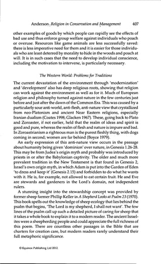 Anderson .^^Religion in Conservation and Management 407
other examples of goods by which people can rapidly see the effects of
bad use and thus enforce group welfare against individuals who poach
or overuse. Resources like game animals are less successfully saved:
there is less imperative need for them and it is easier for those individu-
als who are least deterred by morality to hide in the woods and poach at
will. It is in such cases that the need to develop individual conscience,
including the motivation to intervene, is particularly necessary.
The Western World: Problemsfor Traditions
The current devastafion of the environment through 'moderrüzation'
and 'development' also has deep religious roots, showing that religion
can work against the environment as well as for it. Much of European
religion and philosophy turned against nature in the few centuries just
before and just after the dawn of the Common Era. This was caused by a
particularly sour anti-world, anfi-fiesh, anti-nature view that crystallized
from neo-Platonism and ancient Near Eastern religions, especially
Iranian dualism (Coates 1998; Glacken 1967). These, going back to Plato
and Zoroaster, if not earlier, held that the realm of ideas and spirit is
good and pure, whereas the realm of fiesh and nature is impure and bad.
In Zoroastrianism a righteous man is the purest fieshly thing, with dogs
coming in second; women are far behind (Boyce 1979).
An early expression of this anti-nature view occurs in the passage
about humanity being given 'dominion' over nature, in Genesis 1.26-28.
This may be from Judea's origin myth and probably was introduced by
priests in or after the Babylorüan capfivity. The older and much more
prevalent tradition in the New Testament is that found in Genesis 2,
Israel's own origin myth, in which Adam is put into the Garden of Eden
'to dress and keep it' (Genesis 2.15) and forbidden to do what he wants
with it. He is, for example, not allowed to eat certain fruit. He and Eve
are stewards and gardeners in the Lord's domain, not independent
rulers.
A stunning insight into the stewardship concept was provided by
former sheep farmer Phillip Keller in A Shepherd Looks at Psalm 23 (1970).
This book spells out the knowledge of sheep ecology that lies behind the
psalm that begins, 'The Lord is my shepherd, I shall not want'. The few
lines of the psalm call up such a detailed picture of caring for sheep that
it takes a whole book to explain it to a modem reader. The ancient Israel-
ites were a sheepherding people and could appreciate the full richness of
this poem. There are countless other passages in the Bible that are
charters for creation care, but modem readers rarely understand their
full metaphoric significance.
© Equinox Publishing Ltd 2012.
 