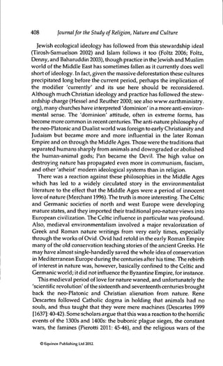 408 Journalfor the Study of Religion, Nature and Culture
Jewish ecological ideology has followed from this stewardship ideal
(Tirosh-Samuelson 2002) and Islam follows it too (Foltz 2006; Foltz,
Denny, and Baharuddin 2003), though practice in theJewish and Muslim
world of the Middle East has sometimes fallen as it currently does well
short of ideology. In fact, given the massive deforestation these cultures
precipitated long before the current period, perhaps the implication of
the modifier 'currently' and its use here should be reconsidered.
Although much Christian ideology and practice has followed the stew-
ardship charge (Hessel and Reuther 2000; see also www.earthministry.
org), many churches have interpreted 'dominion' in a more anti-environ-
mental sense. The 'dominion' attitude, often in extreme forms, has
become more common in recent centuries. The anti-nature philosophy of
the neo-Platonic and Dualist world was foreign to early Christianity and
Judaism but became more and more influential in the later Roman
Empire and on through the Middle Ages. Those were the traditions that
separated humans sharply from animals and downgraded or abolished
the human-animal gods; Pan became the Devil. The high value on
destroying nature has propagated even more in communism, fascism,
and other 'atheist' modern ideological systems than in religion.
There was a reaction against these philosophies in the Middle Ages
which has led to a widely circulated story in the environmentalist
literature to the effect that the Middle Ages were a period of innocent
love of nature (Merchant 1996). The truth is more interesting. The Celtic
and Germanic societies of north and west Europe were developing
mature states, and they imported their traditional pro-nature views into
European civilization. The Celtic influence in particular was profound.
Also, medieval environmentalism involved a major revalorization of
Greek and Roman nature writings from very early times, especially
through the works of Ovid. Ovid had retold in the early Roman Empire
many of the old conservation teaching stories of the ancient Greeks. He
may have almost single-handedly saved the whole idea of conservation
in Mediterranean Europe during the centuries after his time. The rebirth
of interest in nature was, however, basically confined to the Celtic and
Germaiùc world; it did not influence the Byzantine Empire, for instance.
This medieval period of love for nature waned, and unfortunately the
'scientific revolution' of the sixteenth and seventeenth centuries brought
back the neo-Platonic and Christian alienation from nature. Rene
Descartes followed Catholic dogma in holding that animals had no
souls, and thus taught that they were mere machines (Descartes 1999
[1637]: 40-42). Some scholars argue that this was a reaction to the horrific
events of the 1300s and 1400s: the bubonic plague sieges, the constant
wars, the famines (Pierotti 2011: 45-46), and the religious wars of the
©Equinox Publishing Ltd 2012.
 