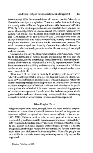 Anderson Religion in Conservation and Management 409
1400s through 1600s. Nature and the world seemed hostile. Others have
blamed the rise of proto-capitalism. There were other factors, including
the reinvigoration of Roman Empire attitudes in the Renaissance (Coates
1998). By far the most important cause and correlate, however, was the
rise of absolutist politics, in which a central government exercises very
widespread control over behavior and speech and suppresses dissent
(see P. Anderson 1974). The 'dominion' and Cartesian views track the
change from feudalism to absolutism perfectly, notably in the way that
the phrase 'dominion over nature' tracks dominion over persons. The
world becomes a top-down hierarchy. Communities, whether human or
ecological, whether in religion or in secular life, are arranged in a rigid
order of control.
One result of the early battles over absolutism was Puritanism, which
led to condemnation of natural beauty and religious art. This cost the
Western world, among other things, the realization that aesthetic experi-
ence is often central to religion and is a vitally important part of Durk-
heimian community-building and community representation. Without
aesthetics, encouraging the more positive religious emotions becomes
much more difficult.
Thus, much of the modem hostility to working with nature, even
when it would be profitable so to do, has deep religious and ideological
roots in Western tradifion. The ideology of 'struggling against nature' (to
use the Marxist phrase) has developed from an interaction of one rather
extreme interpretation of biblical tradition with the desire for profit
among elites who often had little vested interest in maintaining systems
of landscape management. It would seem that both an unequivocal reli-
gious tradition and a decision-making class dependent on maintaining
ecosystem function are necessary for sustainable management.
When Religion Works
Religion can give calm, peace, strength, love, and hope, and thus empow-
erment and consolation. Above all, however, it can drive long-term and
communal self-interest against short-term narrow self-interest (Anderson
1996, 2010). Cultures must develop a more general sense of social
responsibility and trade on it to maintain environmental responsibility.
Both religion and standard conservafion and environmentalist ideology
do this. Even in traditional societies that see trees as people, it is hard to
imagine anyone being as responsible about trees and flowers as they are
about their own children or human neighbors. Normally, people are
responsible for the environment orüy when they are socially responsible
in general.
© Equinox Publishing Ltd 2012.
 