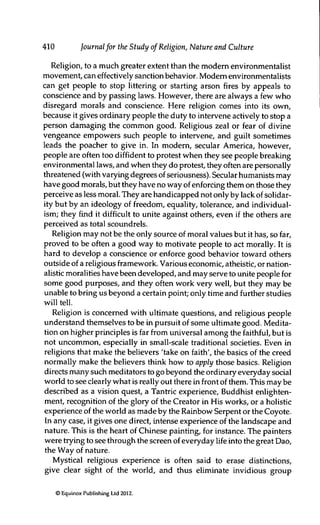 410 Journalfor the Study of Religion, Nature and Culture
Religion, to a much greater extent than the modem environmentalist
movement, can effectively sanction behavior. Modem environmentalists
can get people to stop littering or starting arson fires by appeals to
conscience and by passing laws. However, there are always a few who
disregard morals and conscience. Here religion comes into its own,
because it gives ordinary people the duty to intervene actively to stop a
person damaging the common good. Religious zeal or fear of divine
vengeance empowers such people to intervene, and guilt sometimes
leads the poacher to give in. In modem, secular America, however,
people are often too diffident to protest when they see people breaking
environmental laws, and when they do protest, they often are personally
threatened (with varying degrees of seriousness). Secular humanists may
have good morals, but they have no way of enforcing them on those they
perceive as less moral. They are handicapped not only by lack of solidar-
ity but by an ideology of freedom, equality, tolerance, and individual-
ism; they find it difficult to unite against others, even if the others are
perceived as total scoundrels.
Religion may not be the only source of moral values but it has, so far,
proved to be often a good way to motivate people to act morally. It is
hard to develop a conscience or enforce good behavior toward others
outside of a religious framework. Various economic, atheistic, or nation-
alistic moralities have been developed, and may serve to unite people for
some good purposes, and they often work very well, but they may be
unable to bring us beyond a certain point; only time and further studies
will tell.
Religion is concerned with ultimate questions, and religious people
understand themselves to be in pursuit of some ultimate good. Medita-
tion on higher principles is far from universal among the faithful, but is
not uncommon, especially in small-scale traditional societies. Even in
religions that make the believers 'take on faith', the basics of the creed
normally make the believers think how to apply those basics. Religion
directs many such meditators to go beyond the ordinary everyday social
world to see clearly what is really out there in front of them. This may be
described as a vision quest, a Tantric experience, Buddhist enlighten-
ment, recognition of the glory of the Creator in His works, or a holistic
experience of the world as made by the Rainbow Serpent or the Coyote.
In any case, it gives one direct, intense experience of the landscape and
nature. This is the heart of Chinese painting, for instance. The painters
were trying to see through the screen of everyday life into the great Dao,
the Way of nature.
Mystical religious experience is often said to erase distinctions,
give clear sight of the world, and thus eliminate invidious group
© Equinox Publishing Ltd 2012.
 