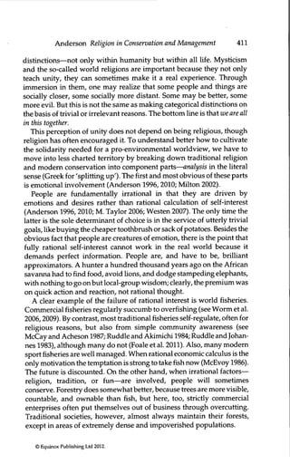 Anderson Religion in Conservation and Management 411
distinctions—not only within humanity but within all life. Mysticism
and the so-called world religions are important because they not only
teach unity, they can sometimes make it a real experience. Through
immersion in them, one may realize that some people and things are
socially closer, some socially more distant. Some may be better, some
more evil. But this is not the same as making categorical distinctions on
the basis of trivial or irrelevant reasons. The bottom line is that we are all
in this together.
This perception of unity does not depend on being religious, though
religion has often encouraged it. To imderstand better how to cultivate
the solidarity needed for a pro-environmental worldview, we have to
move into less charted territory by breaking down traditional religion
and modem conservation into component parts—analysis in the literal
sense (Greek for 'splitting up'). The first and most obvious of these parts
is emotional involvement (Anderson 1996, 2010; Milton 2002).
People are fundamentally irrational in that they are driven by
emotions and desires rather than rational calculation of self-interest
(Anderson 1996,2010; M. Taylor 2006; Westen 2007). The only time the
latter is the sole determinant of choice is in the service of utterly trivial
goals, like buying the cheaper toothbrush or sack of potatoes. Besides the
obvious fact that people are creatures of emotion, there is the point that
fully rational self-interest cannot work in the real world because it
demands perfect information. People are, and have to be, brilliant
approximators. A hunter a hundred thousand years ago on the African
savanna had to find food, avoid lions, and dodge stampeding elephants,
with nothing to go on but local-group wisdom; clearly, the premium was
on quick action and reaction, not rational thought.
A clear example of the failure of rational interest is world fisheries.
Commercial fisheries regularly succumb to overfishing (see Worm et al.
2006,2009). By contrast, most traditional fisheries self-regulate, often for
religious reasons, but also from simple community awareness (see
McCay and Acheson 1987; Ruddle and Akimichi 1984; Ruddle and Johan-
nes 1983), although many do not (Foale et al. 2011). Also, many modem
sport fisheries are well managed. When rational economic calculus is the
only motivation the temptation is strong to takefishnow (McEvoy 1986).
The future is discounted. On the other hand, when irrational factors—
religion, tradition, or ftin—are involved, people will sometimes
conserve. Forestry does somewhat better, because trees are more visible,
countable, and ownable than fish, but here, too, strictly commercial
enterprises often put themselves out of business through overcutting.
Traditional societies, however, almost always maintain their forests,
except in areas of extremely dense and impoverished populations.
© Equinox Publishing Ltd 2012.
 
