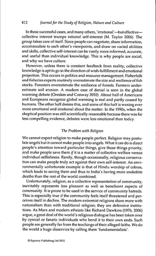 412 Journalfor the Study of Religion, Nature and Culture
In these successful cases, and many others, 'irrational'—^but effective—
collective interest trumps rational self-interest (M. Taylor 2006). The
group takes care of itself. Since people can negotiate, share information,
accommodate to each other's viewpoints, and draw on varied abilities
and skills, collective self-interest can be vastly more informed, accurate,
and useful than individual knowledge. This is why people are social,
and why we have culture.
However, unless there is constant feedback from reality, collective
knowledge is apt to go in the direction of wish-fulfillment and emotional
projection. This occurs in politics and resource management. Fisherfolk
and fisheries experts routinely overestimate the size and resilience of fish
stocks. Foresters overestimate the resilience of forests. Farmers under-
estimate soil erosion. A modem case of derüal is seen in the global
Warnung debate (Oreskes and Conway 2010). About half of Americans
and Europeans recognize global warming is real and partly caused by
humans. The other half denies this, and some of this half is waxing ever
more emotional and irrational about the matter. In the 1990s, when the
skeptical position was still scientifically reasonable because there was far
less compelling evidence, debates were less emotional than today.
The Problem with Religion
We caruiot expect religion to make people perfect. Religion may postu-
late angels but it cannot make people into angels. What it can do is direct
people's attention toward particular things, give those things priority,
and make people save them ifit is a matter of collective welfare versus
individual selfishness. Rarely, though occasionally, religious conserva-
tion can make people truly act against their own self-interest. An envi-
ronmentally unfortunate example is that of Hindu worship of cobras,
which leads to saving them and thus to India's having more snakebite
deaths than the rest of the world combined.
Unfortunately, religion, as a collective representation of commurùty,
inevitably represents less pleasant as well as beneficent aspects of
commurùty. It is prone to be used in the service of community hatreds.
This is especially true if the community feels itself threatened and per-
ceives itself in decline. The modem extremist religions share more with
nationalism than with traditional religion; they are defensive institu-
tions. As Marx and modem atheists like Richard Dawkins (1976,2006)
argue, a great deal of the world's religious dialogue has been taken over
by cynical or fanatic individuals who bend it to their own ends. Such
people are generally far from the teachings of their alleged faiths. We do
the world a huge disservice by calling them 'fundamentalists'.
© Equinox Publishing Ud 2012.
 