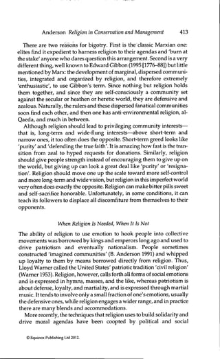 Anderson Religion in Conservation and Management 413
There are two reasons for bigotry. Eirst is the classic Marxian one:
elites find it expedient to harness religion to their agendas and 'bum at
the stake' anyone who dares quesfion this arrangement. Second is a very
different thing, well known to Edward Gibbon (1995 [1776-88]) but little
menfioned by Marx: the development of marginal, dispersed commimi-
ties, integrated and organized by religion, and therefore extremely
'enthusiasfic', to use Gibbon's term. Since nothing but religion holds
them together, and since they are self-consciously a community set
against Üe secular or heathen or herefic world, they are defensive and
zealous. Naturally, the rulers and these dispersed fanatical communifies
soon find each other, and then one has anfi-environmental religion, al-
Qaeda, and much in between.
Although religion should lead to privileging community interests—
that is, long-term and wide-flung interests—above short-term and
narrow ones, it too often does the opposite. Short-term greed looks like
'purity' and 'defending the true faith'. It is amazing how fast is the tran-
sifion from zeal to hyped requests for donations. Similarly, religion
should give people strength instead of encouraging them to give up on
the world, but giving up can look a great deal like 'purity' or 'resigna-
tion'. Religion should move one up the scale toward more self-control
and more long-term and wide vision, but religion in this imperfect world
very often does exactly the opposite. Religion can make bitter puls sweet
and self-sacrifice honorable. Unfortunately, in some conditions, it can
teach its followers to displace all discomfiture from themselves to their
opponents.
When Religion is Needed, When It Is Not
The ability of religion to use emofion to hook people into collective
movements was borrowed by kings and emperors long ago and used to
drive patriotism and eventually nationalism. People sometimes
constructed 'imagined commimifies' (B. Anderson 1991) and whipped
up loyalty to them by means borrowed directly from religion. Thus,
Lloyd Warner called the United States' patriofic tradifion 'civil religion'
(Wamer 1953). Religion, however, calls forth all forms of social emofions
and is expressed in hjmrins, masses, and the like, whereas patriotism is
about defense, loyalty, and marfiality, and is expressed through martial
music. It tends to involve only a small fracfion of one's emofions, usually
the defensive ones, while religion engages a wider range, and in pracfice
there are many blends and accommodations.
More recently, the techniques that religion uses to build solidarity and
drive moral agendas have been coopted by polifical and social
© Equinox Publishing Ltd 2012.
 