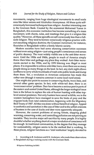 414 Journalfor the Study of Religion, Nature and Culture
movements, ranging from huge ideological movements to small-scale
ones like labor uruons and Alcoholics Anonymous. All these quite self-
consciously borrowed techniques from religion. Another interesting case
is the Grameen Bank. Created by the economist Mohamed Yunus in
Bangladesh, this economic institution has become something of a mass
movement, with chants, rules, and meetings that give it a religion-like
quality.^ However, all these spinoffs are self-consciously less than a full-
scale religion. They tend to borrow consciously religious practice with-
out assuming religious doctrine; the Grameen movement, for instance,
flourishes in Bangladesh within a firmly Islamic society.
Modem societies have had some stunning conservation successes
without even using religion—just using people's consciences and senses
of public decency. The most widely visible one is the anti-litter move-
ment. Until the 1950s and 1960s, people in much of America simply
threw their litter and garbage any place they wished. Anti-litter move-
ments started in the 1950s, and by 1970 littering was illegal in most
places. It is impossible to enforce anti-litter laws, since there are so many
people doing so many things on the land. In fact, any dark night allows
scofflaWS to carry whole truckloads of trash onto public lands and dump
them there. Yet, a revolution in American conscience has made this
rather rare (though it remains common in some local rural areas).
One might also point to success in conserving ducks, trout, bass, and
several other game species. In fact, with white-tail deer, there is an
'overconservation' problem. Deer have become a serious pest in parts of
the eastem and central United States, although the larger ecological issue
here is the failure to replace the role of human hunting with other top-
level animal predators. Not only hunters have saved wildlife; we in the
western hemisphere have managed to save the birds of prey and the
migrant birds from total extermination, beginning with the Migratory
Bird Treaty of 1907. AH this was done without benefit of religion. Appeal
to aesthetics and sarutation in the case of litter and to the selfish interests
of hunters in the case of ducks and deer were apparently adequate.
However, the current problems of saving forests, stopping global
warming, conserving water, and controlling pollution are not proving so
tractable. They involve major self-sacrifice by many people. It is highly
doubtful whether anything short of a major revolution of conscience will
be enough. In traditional communities, to the degree that they manage
for sustainability, religion seems to be the method that is working. In
these places, religion functions as a 'total institution' largely devoted to
3. According to B. Anderson and E.N. Anderson, who made these observations
in Bangladesh during a training course with the Grameen Bank.
© Equinox Publishing Ltd 2012.
 