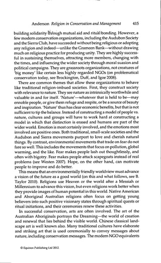 Anderson Religion in Conservation and Management 415
building solidarity tlir'ough mutual aid and ritual bonding. However, a
few modem conservation organizations, including the Audubon Society
and the Sierra Club, have succeeded without being religious or adopting
any religion and indeed—unlike the Grameen Bank—without drawing
much on religious practice for producing unity. They are highly success-
ful in sustairung themselves, attracting more members, changing with
the times, and influencing the wider society through moral suasion and
political campaigns. They are grassroots organizations, not creatures of
'big money' like certain less highly regarded NGOs (on problematical
conservation today, see Brockington, Duff, and Igoe 2008).
There are common themes that allow these organizations to behave
like traditional religion-imbued societies. First, they construct society
with relevance to nature. They see nature as intrinsically worthwhile and
valuable in and for itself. 'Nature'—whatever that is held to be—may
ennoble people, or give them refuge and respite, orbe a source of beauty
and inspiration. 'Nature' thus has clear economic benefits, but that is not
sufficient to tip the balance. Instead of constructing a model ofpeople vs.
nature, cultures and groups will have to work hard at constructing a
model in which that distinction is erased and humans are part of the
wider world. Emotion is most certainly involved, and the emotions most
involved are positive ones. Both traditional, small-scale societies and the
Audubon and Sierra movements purport to love and cherish natural
things. By contrast, environmental movements that trade on fear do not
fare so well. This includes the movements that focus on pollution, global
warming, and the like. Eear makes people lash out thoughtlessly, and
often with bigotry. Eear makes people attack scapegoats instead of real
problems (see Westen 2007). Hope, on the other hand, can motivate
people to improve and do better.
This means that an environmentally friendly worldview must advance
a vision of the future as a good world (on this and what follows, see B.
Taylor 2010). Religions use Heaven or the world after a Messiah or
Millennium to advance this vision, but even religions work better when
they provide images of human potential in this world. Native American
and Aboriginal Australian religions often focus on getting young
believers into such positive visionary states through spiritual quests or
ritual initiations, and their ceremonies renew these activities.
In successful conservation, arts are often involved. The art of the
Australian Aboriginals portrays the Dreaming—the world of creation
and renewal that lies behind the visible world. Chinese classical land-
scape art is well known also. Many traditional cultures have elaborate
and striking art that is used ceremonially to convey messages about
nature, including conservation messages, fhe modem NGO equivalents
© Equinox Publishing Ltd 2012.
 