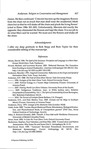 Anderson Religion in Conservation and Management 417
classes. He then continued: 'Crificism has torn up the imaginary flowers
from the chain not so much that man shall wear the unadorned, bleak
chain but so that he will shake off the chain and pluck the living flower'
(cited in Elster 1986: 301-302). Unfortimately, Marxists did exactly the
opposite: they eliminated the flowers and kept the chain. It is our job to
do what Marx said he wanted. We must save the flowers and shake off
the chain.
Acknowledgments
I offer my deep grafitude to Rick Stepp and Bron Taylor for their
considerable editing of this manuscript.
References
Abram, David. 1996. The Spell ofthe Sensuous: Perception and Language in a More-than-
Human World (New York: Pantheon).
Alvard, Michael, and Lawrence Kuznar. 2001. 'Deferred Harvests: The Transition
from Hunting to Animal Husbandry', American Anthropologist 103:295-311. Doi:
http://dx.doi.Org/10.1525/aa.2001.103.2.295.
Anderson, Benedict. 1991. Imagined Communities: Reflections on the Origin and Spread of
Nationalism (New York: Verso, 2nd edn).
Anderson, E.N. 1988. The Food ofChina (New Haven: Yale Uruversity Press).
. 1996. Ecologies ofthe Heart (New York: Oxford University Press).
. 2005. Political Ecology in a Yucatec Maya Community (Tucson: University of
Arizona Press).
. 2007. Floating World Lost (New Orleans: University Press of the South).
. 2009. 'Indigenous Traditions: Asia', in Willis Jenkins (ed.), Berkshire
Encyclopedia ofSustainability. Vol. 1. The Spirit ofSustainability (Great Barrington,
MA: Berkshire Publishers): 216-21.
-. 2010. The Pursuit ofEcotopia (Santa Barbara, CA: Praeger).
Anderson, E.N., and FeUx Medina Tzuc. 2005. Animals and the Maya in Southeast
Mexico (Tucson: University of Arizona Press).
Anderson, Perry. 1974. Lineages ofthe Absolutist State (London: NLB).
Ankli, Anita. 2000. 'Yucatec Mayan Medicinal Plants: Ethnobotany, Biological Evalua-
tion, and Phytochemical Study of Crossopetalum gaumeri' (PhD diss., Swiss
Federal Institute of Technology, Zurich).
Atleo, E. Richard (Umeek). 2004. Tsawalk: A Nuu-chah-nulth Worldview (Vancouver:
University of British Columbia Press).
Atran, Scott. 2002. in Gods We Trust (New York: Oxford University Press).
Beckerman, Stephen, Paul Valentine, and Elise Eller. 2002. 'Conservation and Native
Amazonians: Why Some Do and Some Don't', Antropológica 96: 31-51.
Bird-David, Nurit. 1999. '"Animism" Revisited: Personhood, Environment, and
Relational Epistemology', Current Anthropology 40: 567-91. Doi:
http://dx.doi.org/10.1086/200061.
© Equinox Publishing Ltd 2012.
 