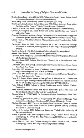 418 Journalfor the Study of Religion, Nature and Culture
Bowles, Samuel, and Herbert Gintis. 2011. yl Cooperative Species: Human Reciprocity and
its Evolution (Princeton: Princeton University Press).
Boyce, Mary. 1979. Zoroastrians (London: Routledge Kegan Paul).
Brockington, Dan, Rosaleen Duff, and Jim Igoe. 2008. Nature Unbound: Conservation,
Capitalism and the Future of Protected Areas (London: Earthscan).
Callicott, J. Baird. 1994. Earth's Insights (Berkeley: University of California Press).
Chappie, Christopher (ed.). 2002. Jainism and Ecology (Cambridge, MA: Harvard
University Press).
Chappie, Christopher, and Mary Evelyn Tucker (eds.). 2000. Hinduism and Ecology: The
Intersection ofEarth, Sky, and Water (Cambridge, MA: Harvard University Press).
Coates, Peter A. 1998. Nature: Western Attitudes since Ancient Times (London: Polity
Press).
Darlington, Susan M. 1998. 'The Ordination of a Tree: The Buddhist Ecology
Movement in Thailand', Ethnology 37.1:1-16. Doi: http://dx.doi.org/10.2307/
3773845.
Dawkins, Richard. 1976. The Selfish Gene (Oxford: Oxford University Press).
. 2006. The God Delusion (Boston: Houghton Mifflin).
Descartes, René. 1999 [1637]. Discourseon Method and Related Writings (trans. Desmond
Clarke; London: Penguin).
Diamond, Jared. 2005. Collapse: How Societies Choose to Fail or Succeed (New York:
Viking).
Durkheim, Emile. 1995 [1912]. Elementary Forms of Religious Life (trans. Karen Fields;
New York: Free Press).
Elster, Jon. 1986. Karl Marx: A Reader (Cambridge: Cambridge University Press). Doi:
http://dx.doi.org/10.1017/CBO9780511809668.
Elvin, Mark. 2004. The Retreat ofthe Elephants: An Environmental History ofChina (New
Haven: Yale University Press).
Foale, S., P. Simon, S. Januchowski, A. Wenge/, and M. Macintyre. 2011. 'Tenure and
Taboos: Origins and Implications for Fisheries in the Pacific', Fish and Fisheries
12: 357-69. Doi: http://dx.doi.Org/10.Hll/j.1467-2979.2010.00395.x.
Foltz, Richard C. 2006. Animals in Islamic Tradition and Muslim Cultures (Oxford:
Oneworld).
Foltz, Richard, Frederick Denny, and Azizan Baharuddin (eds.). 2003. Islam and
Ecology (Cambridge, MA: Harvard University Press).
Gibbon, Edward. 1995 [1776-88]. The Decline and Fall ofthe Roman Empire (New York:
Penguin).
Girardot, N.J., James Miller, and Liu Xiaogan (eds.). 2001. Daoism and Ecology: Ways
within a Cosmic Landscape (Cambridge, MA: Harvard University Press).
Glacken, Clarence J. 1967. Traces on the Rhodian Shore: Nature and Culture in Western
Thought from Ancient Times to the End of the Eighteenth Century (Berkeley:
University of California Press).
Hallowell, A. Irving. 1955. Culture and Experience (Philadelphia: University of
Pennsylvania Press).
Hames, Raymond. 2007. 'The Ecologically Noble Savage Debate', Annual Review of
Anthropology 36: 177-90. Doi: http://dx.doi.org/10.1146/annurev.anthro.35.
081705.123321.
Harris, Marvin. 1966. 'The Cultural Ecology of India's Sacred Cattle', Current
Anthropology 7: 51-66. Doi: http://dx.doi.org/10.1086/200662.
© Equinox Publishing Ltd 2012.
 
