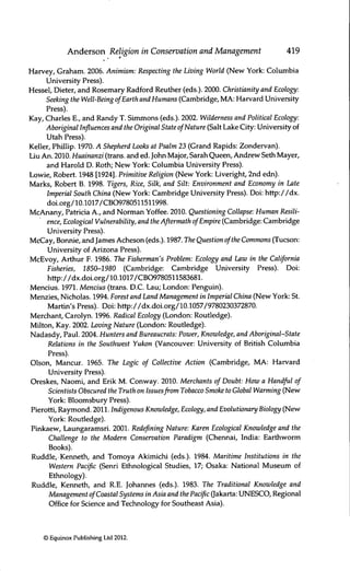 Anderson Religion in Conservation and Management 419
Harvey, Graham. 2006. Animism: Respecting the Living World (New York: Columbia
Urüversity Press).
Hessel, Dieter, and Rosemary Radford Reuther (eds.). 2000. Christianity and Ecology:
Seeking the Well-Being ofEarth and Humans (Cambridge, MA: Harvard University
Press).
Kay, Charles E., and Randy T. Simmons (eds.). 2002. Wilderness and Political Ecology:
Aboriginal Influences and the Original State ofNature (Salt Lake City: University of
Utah Press).
Keller, Phillip. 1970. A Shepherd Looks at Psalm 23 (Grand Rapids: Zondervan).
Liu An. 2010. Huainanzi (trans, and ed. John Major, Sarah Queen, Andrew Seth Mayer,
and Harold D. Roth; New York: Columbia Urüversity Press).
Lowie, Robert. 1948 [1924]. Primitive Religion (New York: Liveright, 2nd edn).
Marks, Robert B. 1998. Tigers, Rice, Silk, and Silt: Environment and Economy in Late
Imperial South China (New York: Cambridge University Press). Doi: http://dx.
doi.org/10.1017/CBO9780511511998.
McAnany, Patricia A., and Norman Yoffee. 2010. Questioning Collapse: Human Resili-
ence, Ecological Vulnerability, and the Aßermath ofEmpire (Cambridge: Cambridge
University Press).
McCay, Borvnie, and James Acheson (eds.). 1987. The Question ofthe Commons (Tucson:
University of Arizona Press).
McEvoy, Arthur E. 1986. The Fisherman's Problem: Ecology and Law in the California
Fisheries, 1850-1980 (Cambridge: Cambridge University Press). Doi:
http://dx.doi.org/10.1017/CBO9780511583681.
Mencius. 1971. Mencius (trans. D.C. Lau; London: Penguin).
Menzies, Nicholas. 1994. Forest and Land Management in Imperial China (New York: St.
Martin's Press). Doi: http://dx.doi.org/10.1057/9780230372870.
Merchant, Carolyn. 1996. Radical Ecology (London: Routledge).
Milton, Kay. 2002. Loving Nature (London: Routledge).
Nadasdy, Paul. 2004. Hunters and Bureaucrats: Power, Knowledge, and Aboriginal-State
Relations in the Southwest Yukon (Vancouver: University of British Columbia
Press).
Olson, Mancur. 1965. The Logic of Collective Action (Cambridge, MA: Harvard
University Press).
Oreskes, Naomi, and Erik M. Conway. 2010. Merchants of Doubt: How a Handful of
Scientists Obscured the Truth on Issuesfrom Tobacco Smoke to Global Warming (New
York: Bloomsbury Press).
Pierotti, Raymond. 2011. Indigenous Knowledge, Ecology, and Evolutionary Biology (New
York: Routledge).
Pinkaew, Laungaramsri. 2001. Redeflning Nature: Karen Ecological Knowledge and the
Challenge to the Modern Conservation Paradigm (Chennai, India: Earthworm
Books).
Ruddle, Kenneth, and Tomoya Akirrüchi (eds.). 1984. Maritime Institutions in the
Western Paciflc (Senri Ethnological Studies, 17; Osaka: National Museum of
Ethnology).
Ruddle, Kenneth, and R.E. Johannes (eds.). 1983. The Traditional Knowledge and
Management ofCoastal Systems in Asia and the Pacific (Jakarta: UNESCO, Regional
Office for Science and Technology for Southeast Asia).
© Equinox Publishing Ltd 2012.
 