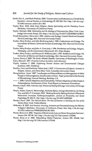 420 Journalfor the Study of Religion, Nature and Culture
Smith, Eric A., and Mark Wishnie. 2000. 'Conservation and Subsistence in Small-Scale
Societies', Annual Reviews in Anthropology 29:493-524. Doi: http://dx.doi.org/
10.1146/annurev.anthro.29.1.493.
Taylor, Bron. 2010. Dark Green Religion: Native Spirituality and the Planetary Future
(Berkeley: University of California Press).
Taylor, Michael. 2006. Rationality and the Ideology of Disconnection (New York: Cam-
bridge University Press). Doi: http://dx.doi.org/10.1017/CBO9780511618017.
Tirosh-Samuelson, Hava (ed.). 2002. Judaism and Ecology: Created World and Revealed
Word (Cambridge, MA: Harvard University Press).
Tucker, Mary Evelyn, and John Berthrong (eds.). 1998. Confucianism and Ecology: The
Interrelation ofHeaven, Earth and Humans (Cambridge, MA: Harvard University
Press).
Tucker, Mary Evelyn, and John A. Grim (eds.). 1994. Worldviews and Ecology: Religion,
Philosophy, and the Environment (Maryknoll, NY: Orbis Books).
Tucker, Mary Evelyn, and Duncan R. Williams (eds.). 1997. Buddhism and Ecology: The
Interaction ofDharma and Deeds (Cambridge, MA: Harvard University Press).
Turner, Nancy J. 2005. The Earth's Blanket (Seattle: University of Washington Press).
Tylor, Edward. 1871. Primitive Culture (London: John Murray).
Vayda, Andrew P. 2009. Explaining Human Actions and Environmental Changes
(Lanham, MD: AltaMira).
Waldau, Paul, and Kimberly Patton (eds.). 2007. A Communion ofSubjects: Animals in
Religion, Science, and Ethics (New York: Columbia University Press).
Wang Jianhua, 'Ayoe'. 2007. 'Landscapes and Natural Resource Management of Akha
People in Xishuangbanna, Southwestern China'. Paper presented at the Society
of Ethnobiology Annual Meeting, Berkeley, CA.
. 2008. Cultural Adaptation and Sustainability: Political Adaptation ofAkha People in
Xishuangbanna, Southwestern China. Final Report to Sumernet Foundation.
Wamer, Lloyd. 1953. American Life: Dream and Reality (Chicago: University of Chicago
Press).
Waytz, Adam, Carey K. Morewedge, Nicholas Epley, George Monteleone, Jia-Hong
Gao, and John T. Cacioppo. 2010. 'Making Sense by Making Sentient: Effectance
Motivation Increases Anthropomorphism', Joumal of Personality and Social
Psychology 99: 436-51. Doi: http://dx.doi.org/10.1037/a0020240.
Westen, Drew. 2007. The Political Brain: The Role of Emotion in Deciding the Fate ofthe
Nation (New York: PublicAffairs).
Willerslev, R. 2007. Soul Hunters: Hunting, Animism and Personhood among the Siberian
Yukaghirs (Berkeley: University of California Press). Doi: http://dx.doi.org/
10.1525/california/9780520252165.001.0001.
Worm, Boris et al. 2006. 'Impacts of Biodiversity Loss on Ocean Ecosystem Services',
Science 314: 787-90. Doi: http://dx.doi.org/10.1126/science.1132294.
Worm, Boris et al. 2009. 'Rebuilding Global Fisheries', Science 325: 578-84. Doi:
http://dx.doi.org/10.1126/science.1173146.
© Equinox Publishing Ltd 2012.
 
