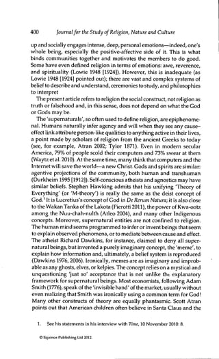 400 Journalfor the Study of Religion, Nature and Culture
up and socially engages intense, deep, personal emotions—indeed, one's
whole being, especially the positive-affective side of it. This is what
binds communities together and motivates the members to do good.
Some have even defined religion in terms of emotions: awe, reverence,
and spirituality (Lowie 1948 [1924]). However, this is inadequate (as
Lowie 1948 [1924] pointed out); there are vast and complex systems of
belief to describe and understand, ceremonies to study, and philosophies
to interpret
The present article refers to religion the social construct, not religion as
truth or falsehood and, in this sense, does not depend on what the God
or Gods may be.
The 'supematurals', so often used to define religion, are epiphenome-
nal. Humans naturally infer agency and will when they see any cause-
effect link attribute person-like qualities to anything active in their lives,
a point made by scholars of religion from the ancient Greeks to today
(see, for example, Atran 2002; Tylor 1871). Even in modem secular
America, 79% of people scold their computers and 73% swear at them
(Waytz et al. 2010). At the same time, many thirk that computers and the
Internet will save the world—a new Christ. Gods and spirits are similar:
agentive projections of the community, both human and transhuman
(Durkheim 1995 [1912]). Self-conscious atheists and agnostics may have
similar beliefs. Stephen Hawking admits that his unifying 'Theory of
Everything' (or 'M-theory') is really the same as the deist concept of
God.^ It is Lucretius's concept of God in De Rerum Natura; it is also close
to the Wakan Tanka of the Lakota (Pierotti 2011), the power of Kwa-ootz
among the Nuu-chah-nulth (Atleo 2004), and many other Indigenous
concepts. Moreover, supernatural entities are not confined to religion.
The human mind seems programmed to infer or invent beings that seem
to explain observed phenomena, or to mediate between cause and effect.
The atheist Richard Dawkins, for instance, claimed to deny all super-
natural beings, but invented a purely imaginary concept, the 'même', to
explain how information and, ultimately, a belief system is reproduced
(Dawkins 1976, 2006). Ironically, mêmes are as imaginary and improb-
able as any ghosts, elves, or kelpies. The concept relies on a mystical and
unquestioning 'just so' acceptance that is not unlike tht explanatory
framework for supernatural beings. Most economists, following Adam
Smith (1776), speak of the 'invisible hand' of the market, usually without
even realizing that Smith was ironically using a common term for God!
Many other constructs of theory are equally phantasmic. Scott Atran
points out that American children often believe in Santa Claus and the
1. See his statements in his interview with Time, 10 November 2010: 8.
© Equinox Publishing Ltd 2012.
 