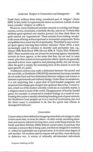 Anderson Religion in Conservation and Management 401
Tooth Fairy without these being considered part of 'religion' (Atran
2002). In fact, belief in supernaturáis seems as common outside of what
many consider 'religion' as within it.
Moreover, many traditional societies venerate or worship real things:
coyotes, ravens, mountains, waterfalls, the sky, and so on. To these they
attribute great spiritual and creative powers, but they think these are
quite natural, not 'supernatural'. These societies have nothing 'secular'
in the sense of being without spiritual or reverential components. Sticks
and pebbles have some tiny bit of spirituality. This belief in near-univer-
sal spirit agency has long been termed 'animism' (Tylor 1871), a term
increasingly used by scholars to describe such perception (see, e.g.,
Abram 1996; Bird-David 1999; Harvey 2006; B. Taylor 2010; Willerslev
2007). These societies may not always be assuming agency improperly;
animals do have agency, in the sense that they can act and, to some
extent, plan their actions to have particular effects. Spirits are generally
assumed to have more cognitive and planning ability, but not always;
often the spirit is simply the animating force of the animal or even the
quiet growth of a plant.
Traditional cultures may make a distinction between 'the sacred' and
the rest of life, as Durkheim (1995 [1912]) maintained, but many societies
do not make hard and fast distinctions between religion and science or
between supematurals and ordinary beings. Under these circumstances,
it is not surprising that a great deal of hard-headed pragmatic and
empirical knowledge gets merged into spiritual discourses. Conserva-
tion, which we of the modem scientific world see as a scientific matter, is
a religious issue in most of the world. Disappearance of heavily hunted
game, for example, is conceived in modem biology as a result of over-
himting that causes a steadily shrinking breeding pool of game animals;
the Northwest Coast peoples see it as a result of overhunting also, but
the direct cause is considered to be that the spirits take offense at
disrespectful behavior.
Conservation
Conservation is here defined as foregoing immediate advantage in order
to have more later, or more for others—in other words, sacrificing short-
term and narrow interests for long-term, more wide-flung interests. Eric
Smith and Mark Wishnie (2000) defined conservation as practices that
maintain a resource that is being used, and that are designed to maintain
it—either for sustainable use or preservation. It involves some degree of
self-sacrifice. All societies need to require self-sacrifice, most obviously
in defensive war. A society of rationally self-interested individuals
© Equinox Publishing Ltd 2012.
 