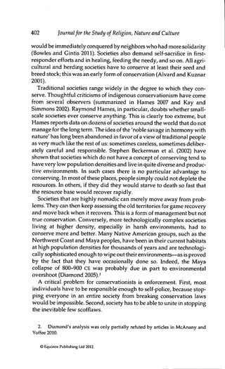 402 Journalfor the Study of Religion, Nature and Culture
would be immediately conquered by neighbors who had more solidarity
(Bowles and Gintis 2011). Societies also demand self-sacrifice in first-
responder efforts and in healing, feeding the needy, and so on. All agri-
cultural and herding societies have to conserve at least their seed and
breed stock; this was an early form of conservation (Alvard and Kuznar
2001).
Traditional societies range widely in the degree to which they con-
serve. Thoughtful criticisms of indigenous conservatiorüsm have come
from several observers (summarized in Hames 2007 and Kay and
Simmons 2002). Raymond Hames, in particular, doubts whether small-
scale societies ever conserve anything. This is clearly too extreme, but
Hames reports data on dozens of societies around the world that do not
manage for the long term. The idea of the 'noble savage in harmony with
nature' has long been abandoned in favor of a view of traditional people
as very much like the rest of us: sometimes careless, sometimes deliber-
ately careful and responsible. Stephen Beckerman et al. (2002) have
shown that societies which do not have a concept of conserving tend to
have very low population densities and live in quite diverse and produc-
tive environments. In such cases there is no particular advantage to
conserving. In most of these places, people simply could not deplete the
resources. In others, if they did they would starve to death so fast that
the resource base would recover rapidly.
Societies that are highly nomadic can merely move away from prob-
lems. They can then keep assessing the old territories for game recovery
and move back when it recovers. This is a form of management but not
true conservation. Conversely, more technologically complex societies
living at higher density, especially in harsh environments, had to
conserve more and better. Many Native American groups, such as the
Northwest Coast and Maya peoples, have been in their current habitats
at high population densities for thousands of years and are technologi-
cally sophisticated enough to wipe out their environments—as is proved
by the fact that they have occasionally done so. Indeed, the Maya
collapse of 800-900 CE was probably due in part to envirorunental
overshoot (Diamond 2005).^
A critical problem for conservationists is enforcement. First, most
individuals have to be responsible enough to self-police, because stop-
ping everyone in an entire society from breaking conservation laws
would be impossible. Second, society has to be able to unite in stopping
the inevitable few scofflaws.
2. Diamond's analysis was only partially refuted by articles in McAnany and
Yoffee 2010.
© Equinox Publishing Ltd 2012.
 