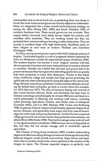 404 Journalfor the Study of Religion, Nature and Culture
communities and so not of much use, so protecting them was cheap or
trivial. But most Asian sacred groves are directly adjacent to settlements.
Many are integrated into a wider overall forest planning strategy, as
among the Akha (Wang 2007, 2008) and Karen (Pinkaew 2001) of
northern Southeast Asia. These sacred groves are not inviolate. They
supply timber, firewood, fruit, shade, leaves, fodder for animals, and
countless other amenities. They are working forests but they are
protected from wanton cutting or burning or other destruction. They are
usually in excellent shape with high biodiversity. Buddhists draw on
their religion to save trees in modem Thailand and elsewhere
(Darlington 1998).
In China, saving sacred groves is part of the folk landscape science of
fengshui. Traditional/en^s/iuz is a set of pragmatic beliefs explained by
what we Westerners would call supernatural causes (Anderson 1996).
The modem fengshui has become a more 'magical' practice with less
obvious practical function and more material based on matters of belief
or assertion. Notable was a belief that old trees and groves had to be
preserved because they have powerful indwelling spirits that can greatly
help their protectors or harm their destroyers. Thanks to this belief,
every traditional village and temple had large groves protecting the
uphill side and often extending down along the edges of the community.
Huge old trees were always protected. Conservationist attitudes, includ-
ing the beliefs basic tofengshui, go back to ancient times (for example,
Liu 2010; Mencius 1971). The idea of harmony (heping and variants of
that word) between Heaven, Earth, and Humanity has been basic to
Chinese cosmology and philosophy for at least 2500 years and leads to a
whole philosophy of plarming and working with nature, including
urban planning, agriculture, forestry, and similar areas of enterprise
(Girardot, Miller, and Liu 2001; Menzies 1994; Tucker and Berthrong
1998). In general, Chinese religion and philosophy separate religion from
secular domains, and spirituality from magic and from natural knowl-
edge, but with weak and porous boundaries. Yet the Chinese conserved
village groves and not remote forests; they protected some animals, not
others (Elvin 2004; Marks 1998). They had to manage water and soil well
in rice agroecosystems (Anderson 1988) because survival depended on
this, but they did not always manage well in rainfall-fed upland
agriculture.
The Chinese of Hong Kong (Anderson 2007) avoided undercutting
slopes and otherwise doing damage to land and landscape because they
believed dragons would punish such activity. Slope failure and land-
slides due to careless construction were explained as the reaction of the
dragon to injury. The Chinese regarded dragons as perfectly real;
© Equinox Publishing Ltd 2012.
 