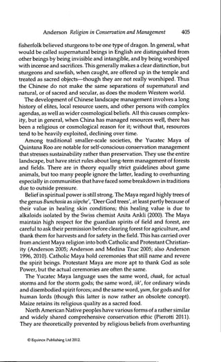 Anderson ReUgion in Conservation and Management 405
fisherfolk believed sturgeons to be one t)^e of dragon. In general, what
would be called supernatural beings in English are distinguished from
other beings by being invisible and intangible, and by being worshiped
with incense and sacrifices. This generally makes a clear distinction, but
sturgeons and sawfish, when caught, are offered up in the temple and
treated as sacred objects—though they are not really worshiped. Thus
the Chinese do not make the same separations of supernatural and
natural, or of sacred and secular, as does the modem Western world.
The development of Chinese landscape management involves a long
history of elites, local resource users, and other persons with complex
agendas, as well as wider cosmological beliefs. All this causes complex-
ity, but in general, when China has managed resources well, there has
been a religious or cosmological reason for it; without that, resources
tend to be heavily exploited, declining over time.
Among traditional smaller-scale societies, the Yucatec Maya of
Quintana Roo are notable for self-conscious conservafion management
that stresses sustainability rather than preservation. They use the entire
landscape, but have strict rules about long-term management of forests
and fields. There are in theory equally strict guidelines about game
animals, but too many people ignore the latter, leading to overhunting
especially in communities that have faced some breakdown in traditions
due to outside pressure.
Belief in spiritual power is still strong. The Maya regard highly trees of
the genus Bunchosia as siipche', 'Deer God trees', at least partly because of
their value in healing skin conditions; this healing value is due to
alkaloids isolated by the Swiss chemist Anita Ankli (2000). The Maya
maintain high respect for the guardian spirits of field and forest, are
careful to ask their permission before clearing forest for agriculture, and
thank them for harvests and for safety in the field. This has carried over
from ancient Maya religion into both Catholic and Protestant Christian-
ity (Anderson 2005; Anderson and Medina Tzuc 2005; also Anderson
1996, 2010). Catholic Maya hold ceremonies that still name and revere
the spirit beings. Protestant Maya are more apt to thank God as sole
Power, but the actual ceremonies are often the same.
The Yucatec Maya language uses the same word, chaak, for actual
storms and for the storm gods; the same word, iik', for ordinary winds
and disembodied spirit forces; and the same word, yum, for gods and for
human lords (though this latter is now rather an obsolete concept).
Maize retains its religious quality as a sacred food.
North American Native peoples have various forms of a rather similar
and widely shared comprehensive conservation ethic (Pieroth 2011).
They are theoretically prevented by religious beliefs from overhunting
© Equinox Publishing Ltd 2012.
 