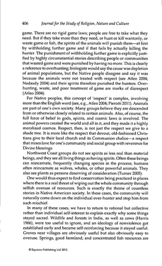 406 Journalfor the Study of Religion, Nature and Culture
game. There are no rigid game laws; people are free to take what they
need. But if they take more than they need, or hunt or kill wantonly, or
waste game or fish, the spirits of the arümals will punish them—at first
by withholding further game and if that fails by actually killing the
hunter. The punishment of withholding further game is explicitly justi-
fied by highly circumstantial stories describing people or communities
that wasted game and were punished by having no more. This is clearly
a reference to overhunting; biologists would say the cause was depletion
of animal populations, but the Native people disagree and say it was
because the animals were not treated with respect (see Atleo 2004;
Nadasdy 2004) and their spirits therefore punished the hunters. Over-
hunting, waste, and poor treatment of game are marks of disrespect
(Atieo 2004).
For Native peoples, this concept of 'respect' is complex, involving
more than the English word (see, e.g., Atieo 2004; Pierotti 2011). Animals
are part of one's own society. Many groups believe they are descended
from or otherwise closely related to certain arümals. Also, of course, the
full force of belief in gods, spirits, and cosmic laws is involved. The
animal powers created the world and all in it, and they made it a highly
moralized cosmos. Respect, then, is not just the respect we give to a
shade tree. It is more like the respect that devout, old-fashioned Chris-
tians give to their local church and its Communion chalice—a respect
that mixes love for one's community and social group with reverence for
Divine blessings.
Northwest Coast groups do not see spirits as less real than material
beings, and they see all living things as having spirits. Often these beings
can reincarnate, frequently changing species in the process; humans
often reincarnate as wolves, whales, or other powerful animals. They
also see plants as persons deserving of consideration (Turner 2005).
One would thus expect to find conservation being practiced in places
where there is a real threat of wiping out the whole community through
selfish overuse of resources. Such is exactly the theme of countless
stories in Native American society. In these cases, the community will
naturally come down on the individual over-hunter and stop him from
such mischief.
In many of these cases, we have to return to rational but collective
rather than individual self-interest to explain exactly why some things
stayed sacred. Wildlife and forests in India, as well as cows (Harris
1966), were too useful to ignore, and an ideology of nonviolence got
established early and became self-reinforcing because it stayed useful.
Groves near villages are obviously useful but also obviously easy to
overuse. Springs, good farmland, and concentrated fish resources are
© Equinox Publishing Ltd 2012.
 