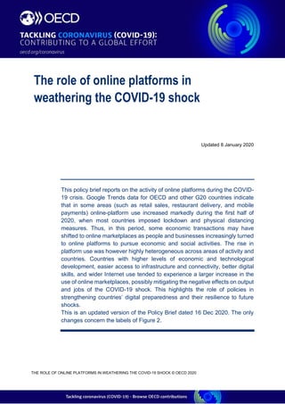  1
THE ROLE OF ONLINE PLATFORMS IN WEATHERING THE COVID-19 SHOCK © OECD 2020
Updated 8 January 2020
This policy brief reports on the activity of online platforms during the COVID-
19 crisis. Google Trends data for OECD and other G20 countries indicate
that in some areas (such as retail sales, restaurant delivery, and mobile
payments) online-platform use increased markedly during the first half of
2020, when most countries imposed lockdown and physical distancing
measures. Thus, in this period, some economic transactions may have
shifted to online marketplaces as people and businesses increasingly turned
to online platforms to pursue economic and social activities. The rise in
platform use was however highly heterogeneous across areas of activity and
countries. Countries with higher levels of economic and technological
development, easier access to infrastructure and connectivity, better digital
skills, and wider Internet use tended to experience a larger increase in the
use of online marketplaces, possibly mitigating the negative effects on output
and jobs of the COVID-19 shock. This highlights the role of policies in
strengthening countries’ digital preparedness and their resilience to future
shocks.
This is an updated version of the Policy Brief dated 16 Dec 2020. The only
changes concern the labels of Figure 2.
The role of online platforms in
weathering the COVID-19 shock
 