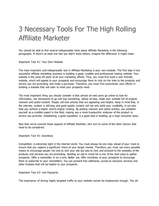 3 Necessary Tools For The High Rolling
Affiliate Marketer
You should be able to find several indispensable facts about Affiliate Marketing in the following
paragraphs. If there’s at least one fact you didn’t know before, imagine the difference it might make.
Important Tool #1: Your Own Website
The most important and indispensable tool in Affiliate Marketing is your own website. The first step in any
successful affiliate marketing business is building a good, credible and professional looking website. Your
website is the jump off point of all your marketing efforts. Thus, you must first build a user-friendly
website, which will appeal to your prospects and encourage them to click on the links to the products and
service you are promoting and make a purchase. Therefore, you must first concentrate your efforts in
building a website that will cater to what your prospects need.
The most important thing you should consider is that almost all web users go online to look for
information, not necessarily to go and buy something. Above all else, make your website full of original,
relevant and useful content. People will love articles that are appealing and helpful. Keep in mind that, in
the internet, content is still king and good quality content will not only build your credibility, it can also
help you achieve a higher search engine ranking. By posting relevant and useful articles, you establish
yourself as a credible expert in the field, making you a more trustworthy endorser of the product or
service you promote. Establishing a good reputation is a good step in building up a loyal consumer base.
Now that we’ve covered those aspects of Affiliate Marketer, let’s turn to some of the other factors that
need to be considered.
Important Tool #2: Incentives
Competition is extremely tight in the internet world. You must always be one-step ahead of your rivals to
ensure that you capture a significant share of your target market. Therefore, you must use every possible
means to encourage people not only to visit your site but also to click and proceed to the websites of the
products and services you are promoting. Building an opt-in email list is one of the best ways to gather
prospects. Offer a newsletter or an e-zine. Better yet, offer incentives to your prospects to encourage
them to subscribe to your newsletters. You can present free softwares, access to exclusive services and
other freebies that will be helpful to your prospects.
Important Tool #3: Link Popularity
The importance of driving highly targeted traffic to your website cannot be emphasized enough. The all-
 
