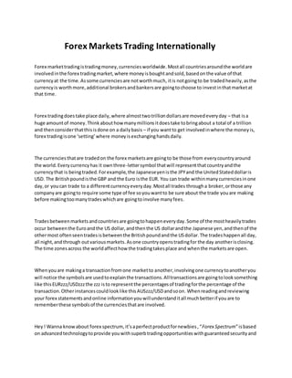 Forex Markets Trading Internationally
Forex markettradingistradingmoney,currenciesworldwide.Mostall countriesaroundthe worldare
involvedinthe forex tradingmarket,where moneyisboughtandsold,basedonthe value of that
currencyat the time.Assome currenciesare notworthmuch, itis notgoingto be tradedheavily,asthe
currencyis worthmore,additional brokersandbankersare goingtochoose to investinthatmarketat
that time.
Forex tradingdoestake place daily,where almosttwotrilliondollarsare movedeveryday – that isa
huge amountof money.Thinkabouthow manymillionsitdoestake tobringabout a total of a trillion
and thenconsiderthatthisisdone on a dailybasis – if you wantto get involvedinwhere the moneyis,
forex tradingisone ‘setting’where moneyisexchanginghandsdaily.
The currenciesthatare tradedon the forex marketsare goingto be those from everycountryaround
the world.Everycurrencyhas it ownthree-lettersymbol thatwill representthatcountryandthe
currencythat is being traded.Forexample,the Japaneseyenisthe JPYand the UnitedStateddollaris
USD. The Britishpoundisthe GBP and the Euro isthe EUR. You can trade withinmanycurrenciesinone
day,or youcan trade to a differentcurrencyeveryday.Mostall trades througha broker,orthose any
companyare goingto require some type of fee soyouwantto be sure about the trade youare making
before makingtoomanytradeswhichare goingtoinvolve manyfees.
Tradesbetweenmarketsandcountriesare goingtohappeneveryday.Some of the mostheavilytrades
occur betweenthe Euroandthe US dollar,andthenthe US dollarandthe Japanese yen,andthenof the
othermost oftenseentradesisbetweenthe Britishpoundandthe USdollar.The tradeshappenall day,
all night,andthrough outvariousmarkets.Asone countryopenstradingfor the day anotherisclosing.
The time zonesacross the worldaffecthow the tradingtakesplace and whenthe marketsare open.
Whenyouare makinga transactionfromone marketto another,involvingone currencytoanotheryou
will notice the symbolsare usedtoexplainthe transactions.Alltransactionsare goingtolooksomething
like thisEURzzz/USDzzzthe zzz isto representthe percentagesof tradingforthe percentage of the
transaction.Otherinstancescouldlooklike thisAUSzzz/USDandsoon. Whenreadingandreviewing
your forex statementsandonline informationyouwillunderstanditall muchbetterif youare to
rememberthese symbolsof the currenciesthatare involved.
Hey! Wanna knowabout forex spectrum, it’saperfectproductfornewbies,“Forex Spectrum”isbased
on advancedtechnologytoprovide youwithsuperbtradingopportunitieswithguaranteedsecurityand
 